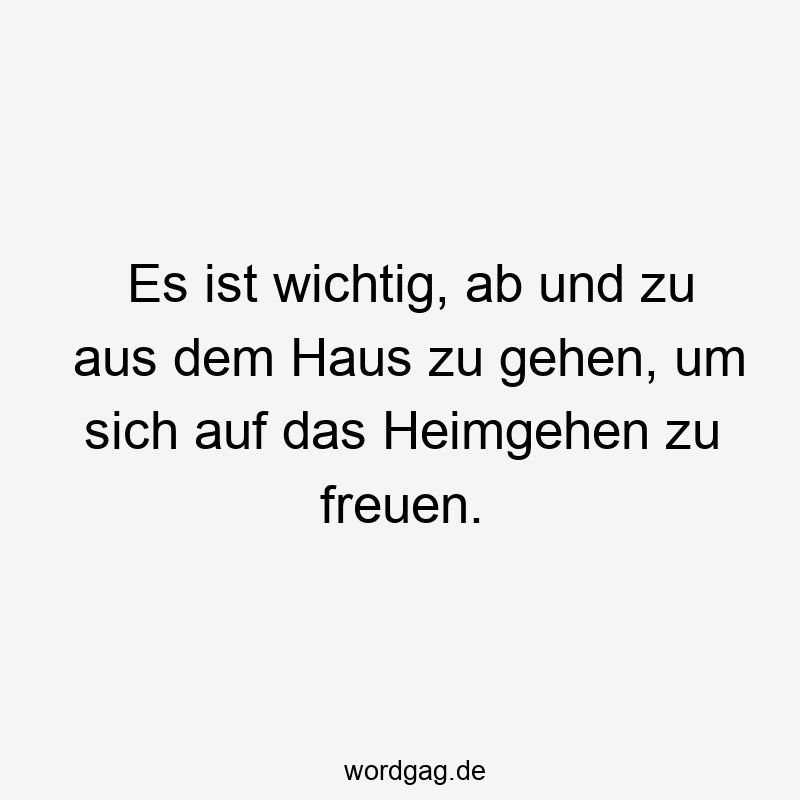 Es ist wichtig, ab und zu aus dem Haus zu gehen, um sich auf das Heimgehen zu freuen.