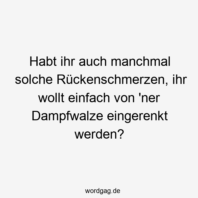 Habt ihr auch manchmal solche Rückenschmerzen, ihr wollt einfach von ’ner Dampfwalze eingerenkt werden?