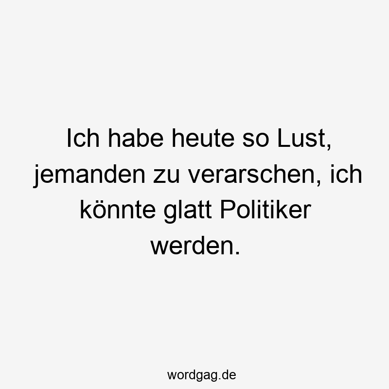 Ich habe heute so Lust, jemanden zu verarschen, ich könnte glatt Politiker werden.