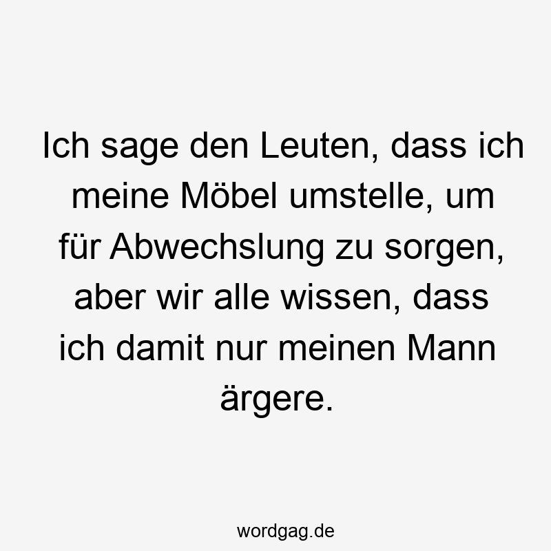 Ich sage den Leuten, dass ich meine Möbel umstelle, um für Abwechslung zu sorgen, aber wir alle wissen, dass ich damit nur meinen Mann ärgere.