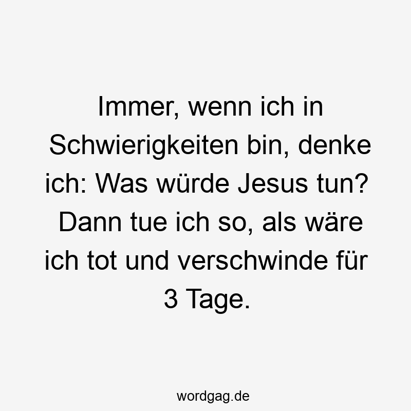 Immer, wenn ich in Schwierigkeiten bin, denke ich: Was würde Jesus tun? Dann tue ich so, als wäre ich tot und verschwinde für 3 Tage.