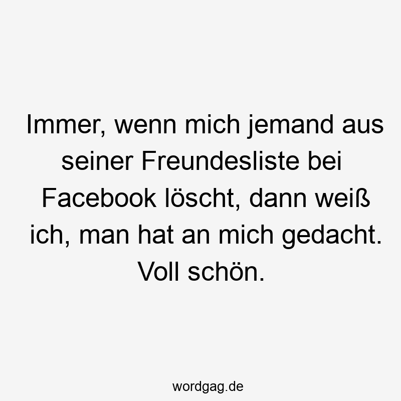 Immer, wenn mich jemand aus seiner Freundesliste bei Facebook löscht, dann weiß ich, man hat an mich gedacht. Voll schön.