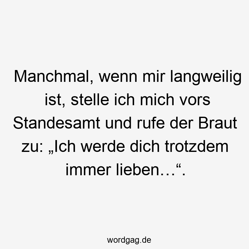 Manchmal, wenn mir langweilig ist, stelle ich mich vors Standesamt und rufe der Braut zu: „Ich werde dich trotzdem immer lieben…“.