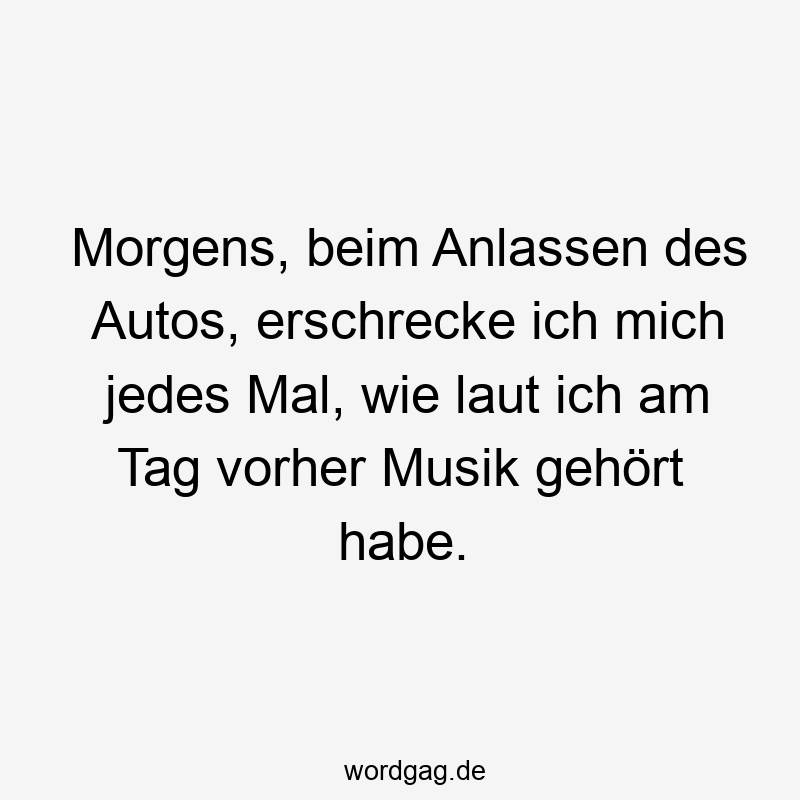 Morgens, beim Anlassen des Autos, erschrecke ich mich jedes Mal, wie laut ich am Tag vorher Musik gehört habe.