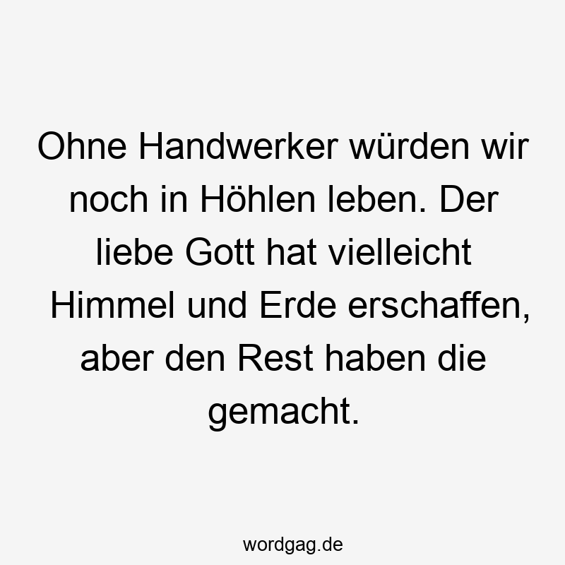 Ohne Handwerker würden wir noch in Höhlen leben. Der liebe Gott hat vielleicht Himmel und Erde erschaffen, aber den Rest haben die gemacht.