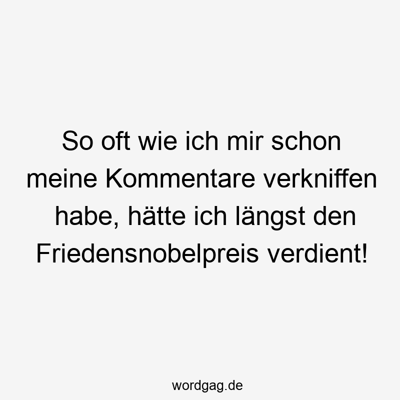 So oft wie ich mir schon meine Kommentare verkniffen habe, hätte ich längst den Friedensnobelpreis verdient!