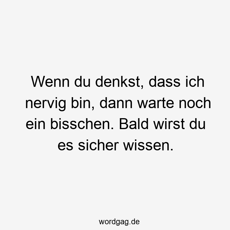 Wenn du denkst, dass ich nervig bin, dann warte noch ein bisschen. Bald wirst du es sicher wissen.