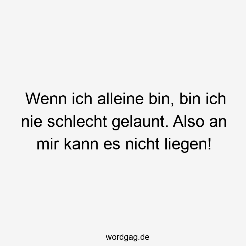 Wenn ich alleine bin, bin ich nie schlecht gelaunt. Also an mir kann es nicht liegen!