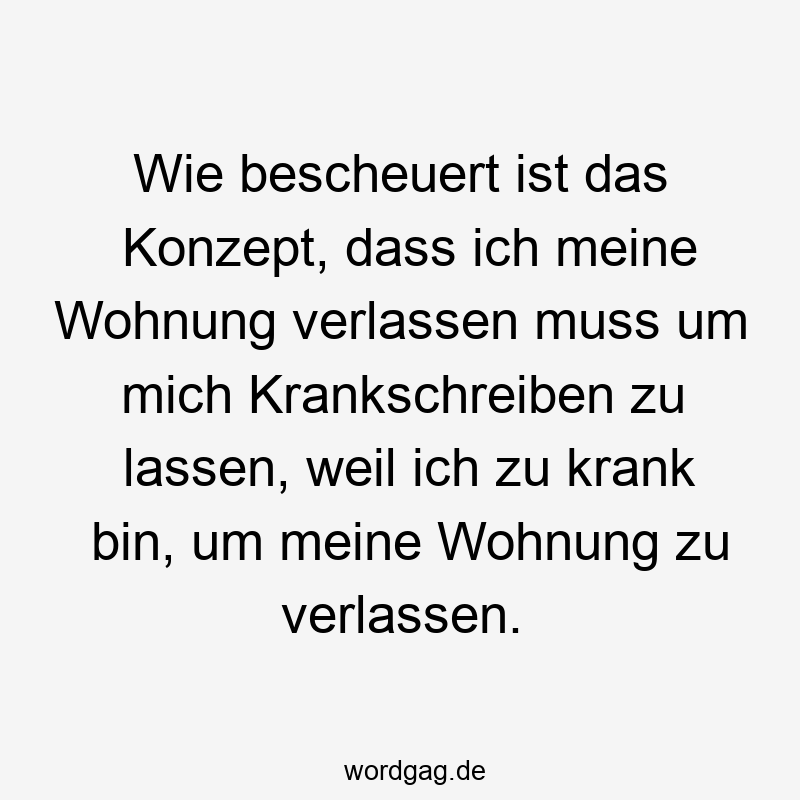 195 Lustige lassen Sprüche - Wie bescheuert ist das Konzept, dass ich meine Wohnung verlassen muss um mich Krankschreiben zu lassen, weil ich zu krank bin, um meine Wohnung zu verlassen.