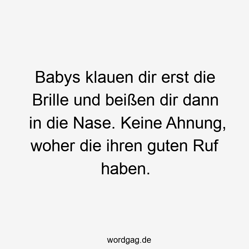 Babys klauen dir erst die Brille und beißen dir dann in die Nase. Keine Ahnung, woher die ihren guten Ruf haben.