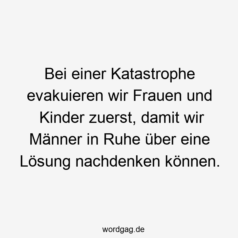 Bei einer Katastrophe evakuieren wir Frauen und Kinder zuerst, damit wir Männer in Ruhe über eine Lösung nachdenken können.