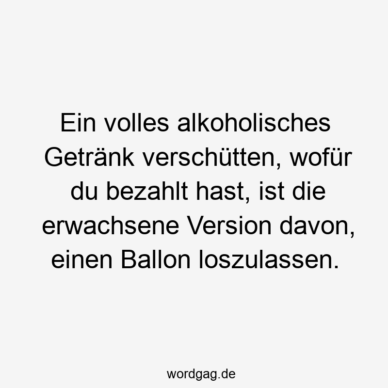 Ein volles alkoholisches Getränk verschütten, wofür du bezahlt hast, ist die erwachsene Version davon, einen Ballon loszulassen.