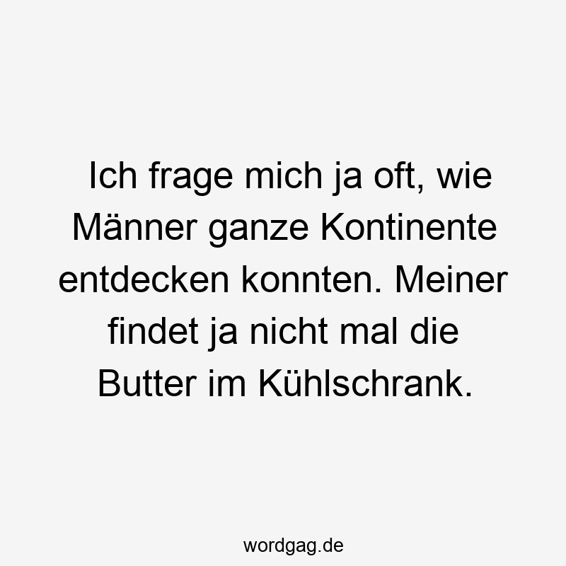 Ich frage mich ja oft, wie Männer ganze Kontinente entdecken konnten. Meiner findet ja nicht mal die Butter im Kühlschrank.