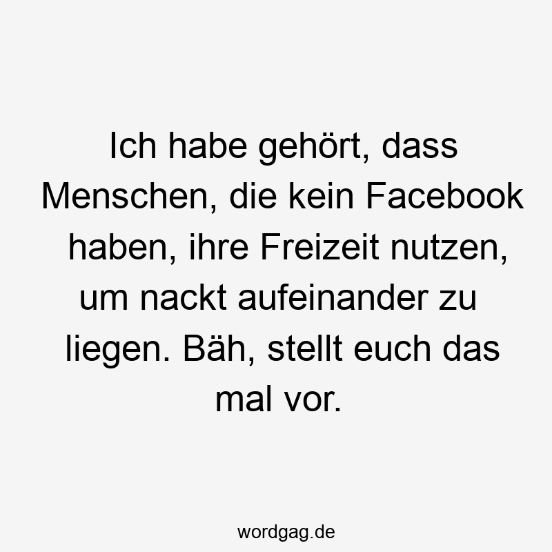 Ich habe gehört, dass Menschen, die kein Facebook haben, ihre Freizeit nutzen, um nackt aufeinander zu liegen. Bäh, stellt euch das mal vor.