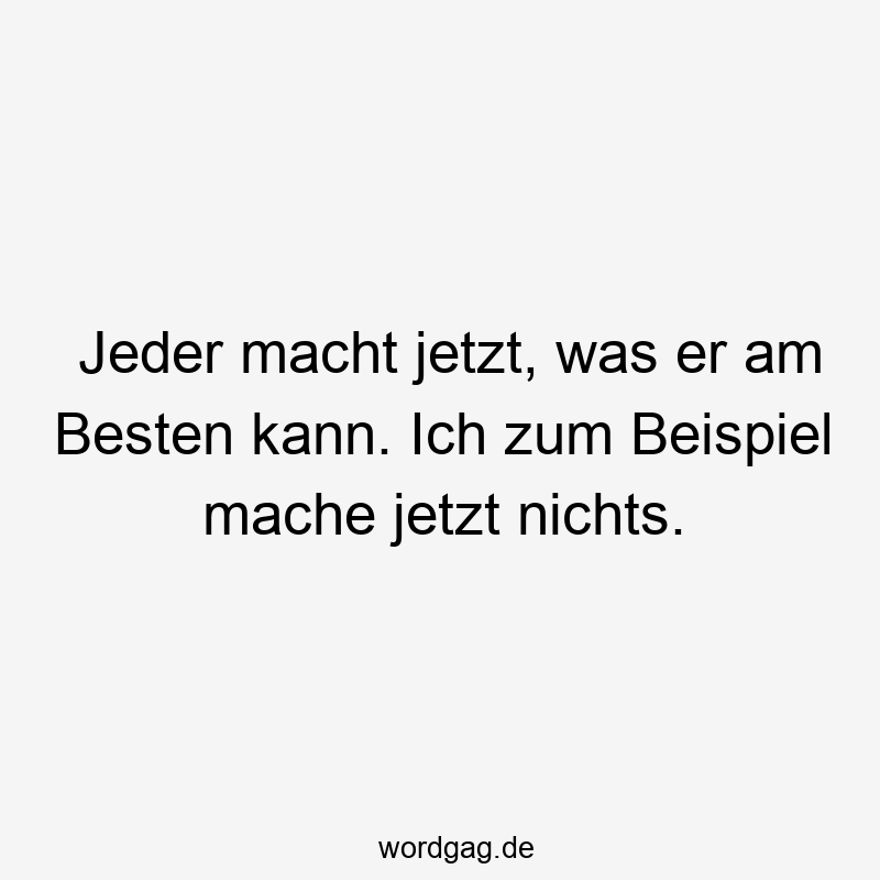 Jeder macht jetzt, was er am Besten kann. Ich zum Beispiel mache jetzt nichts.