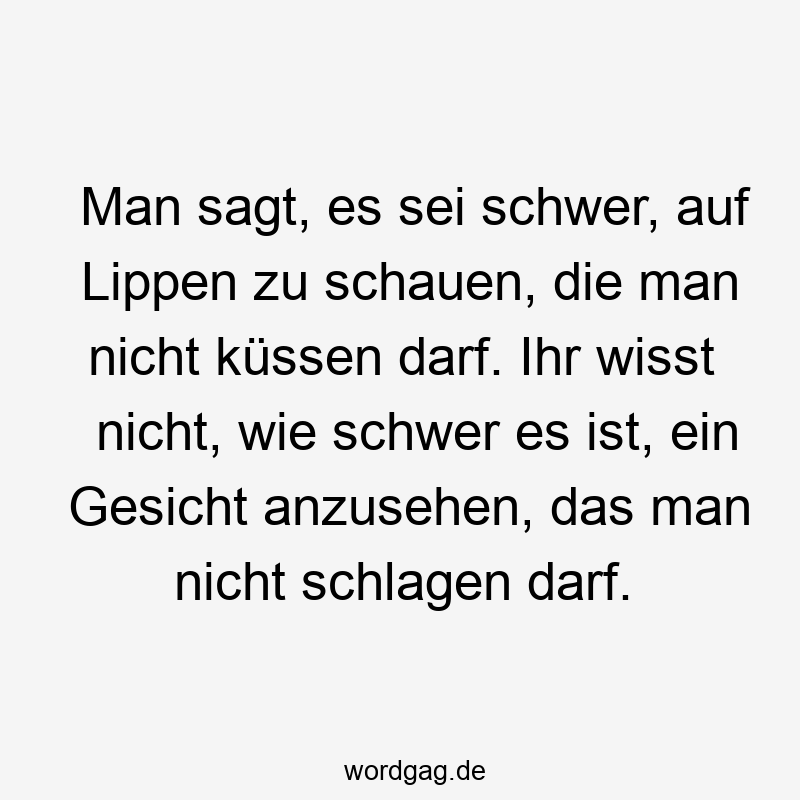 Man sagt, es sei schwer, auf Lippen zu schauen, die man nicht küssen darf. Ihr wisst nicht, wie schwer es ist, ein Gesicht anzusehen, das man nicht schlagen darf.