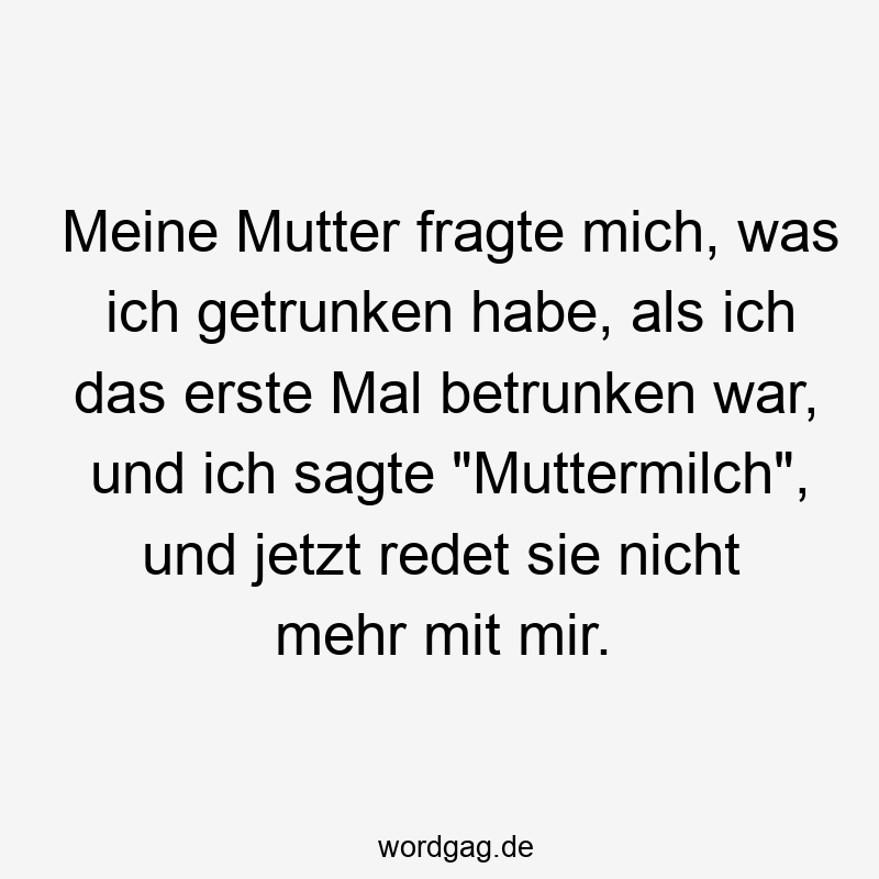 Meine Mutter fragte mich, was ich getrunken habe, als ich das erste Mal betrunken war, und ich sagte „Muttermilch“, und jetzt redet sie nicht mehr mit mir.