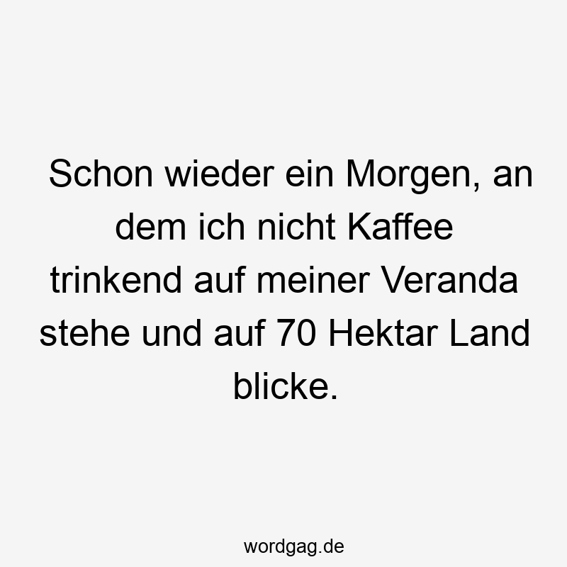 Schon wieder ein Morgen, an dem ich nicht Kaffee trinkend auf meiner Veranda stehe und auf 70 Hektar Land blicke.