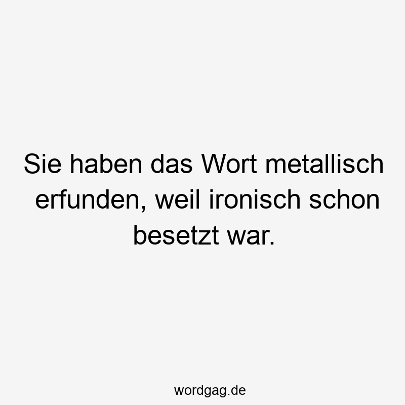 Sie haben das Wort metallisch erfunden, weil ironisch schon besetzt war.