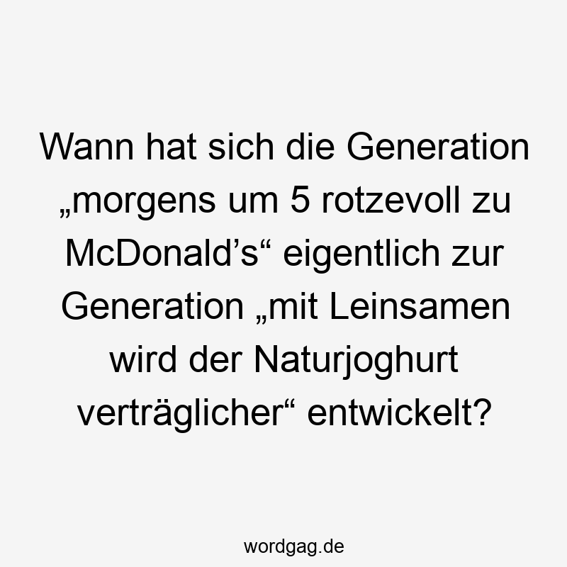Wann hat sich die Generation „morgens um 5 rotzevoll zu McDonald’s“ eigentlich zur Generation „mit Leinsamen wird der Naturjoghurt verträglicher“ entwickelt?