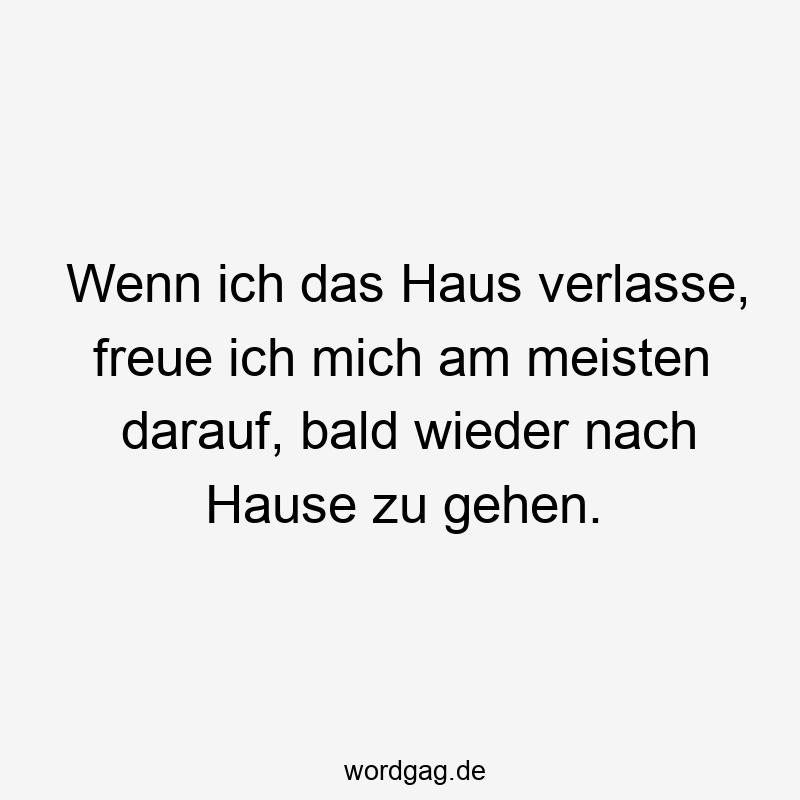 Wenn ich das Haus verlasse, freue ich mich am meisten darauf, bald wieder nach Hause zu gehen.