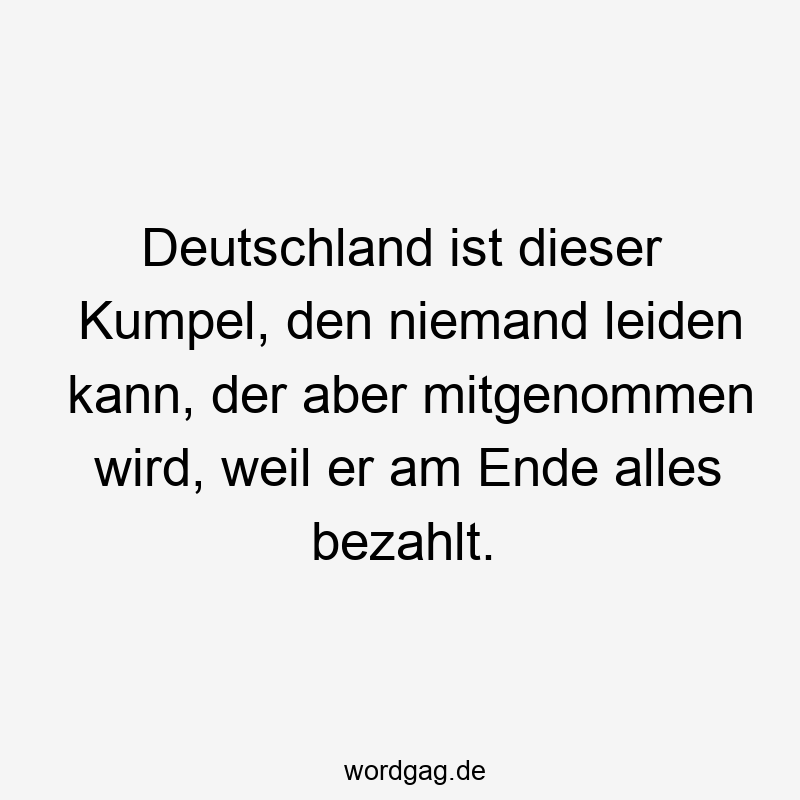 Deutschland ist dieser Kumpel, den niemand leiden kann, der aber mitgenommen wird, weil er am Ende alles bezahlt.