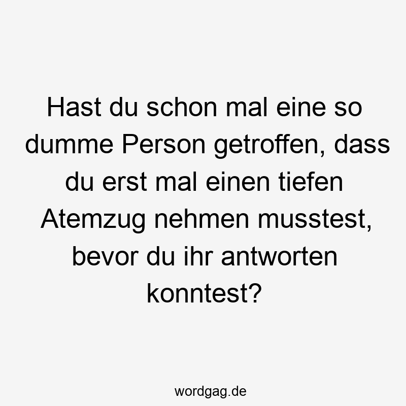 Hast du schon mal eine so dumme Person getroffen, dass du erst mal einen tiefen Atemzug nehmen musstest, bevor du ihr antworten konntest?