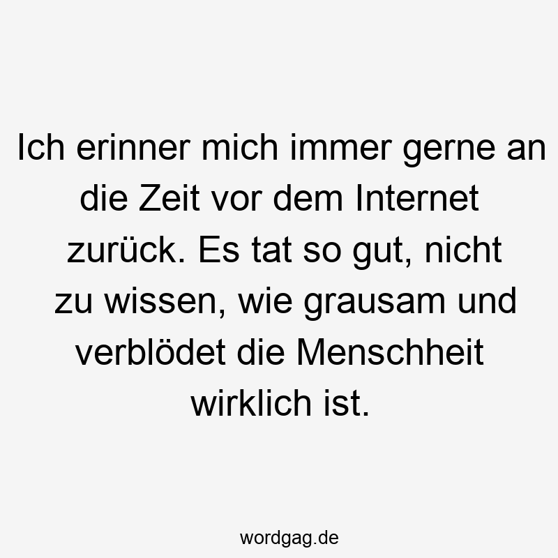 Ich erinner mich immer gerne an die Zeit vor dem Internet zurück. Es tat so gut, nicht zu wissen, wie grausam und verblödet die Menschheit wirklich ist.