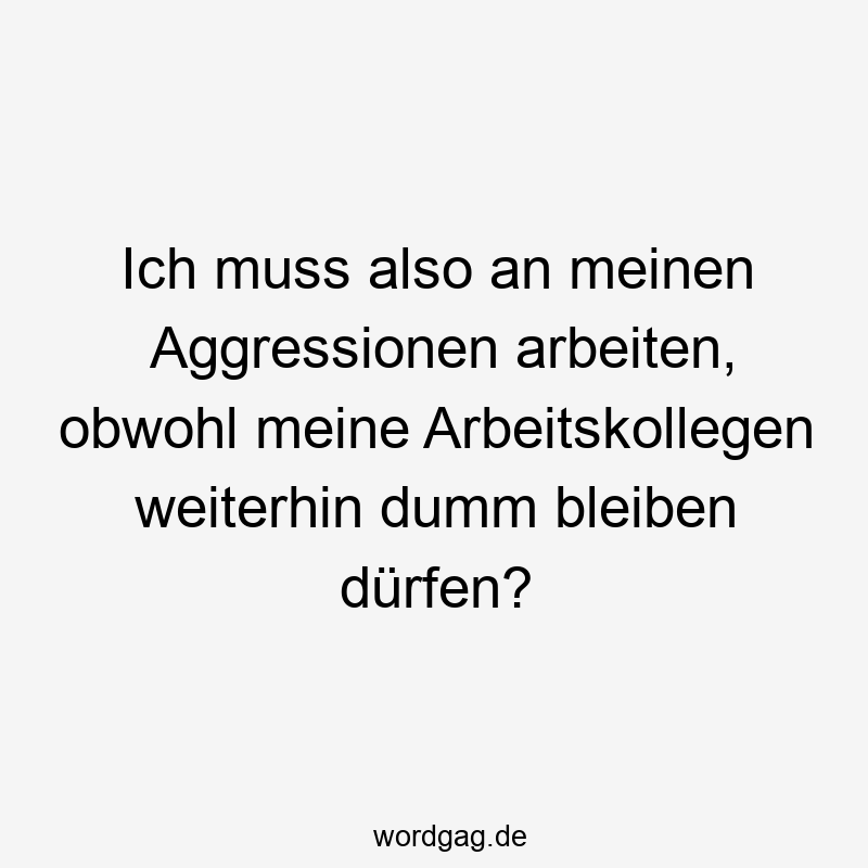 Ich muss also an meinen Aggressionen arbeiten, obwohl meine Arbeitskollegen weiterhin dumm bleiben dürfen?