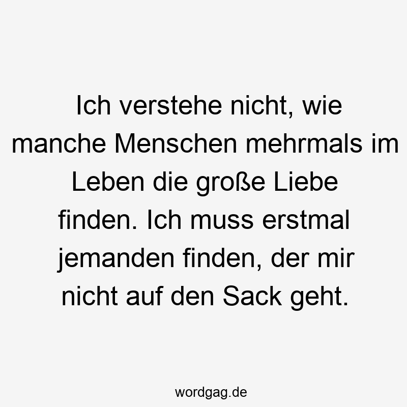 Ich verstehe nicht, wie manche Menschen mehrmals im Leben die große Liebe finden. Ich muss erstmal jemanden finden, der mir nicht auf den Sack geht.