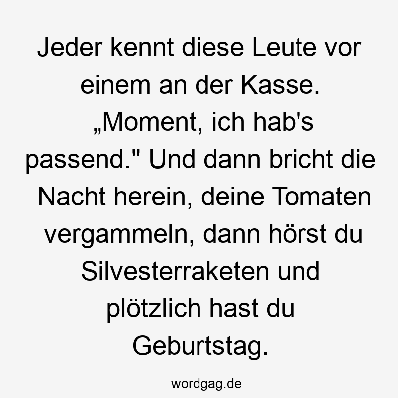 Jeder kennt diese Leute vor einem an der Kasse. „Moment, ich hab’s passend.“ Und dann bricht die Nacht herein, deine Tomaten vergammeln, dann hörst du Silvesterraketen und plötzlich hast du Geburtstag.