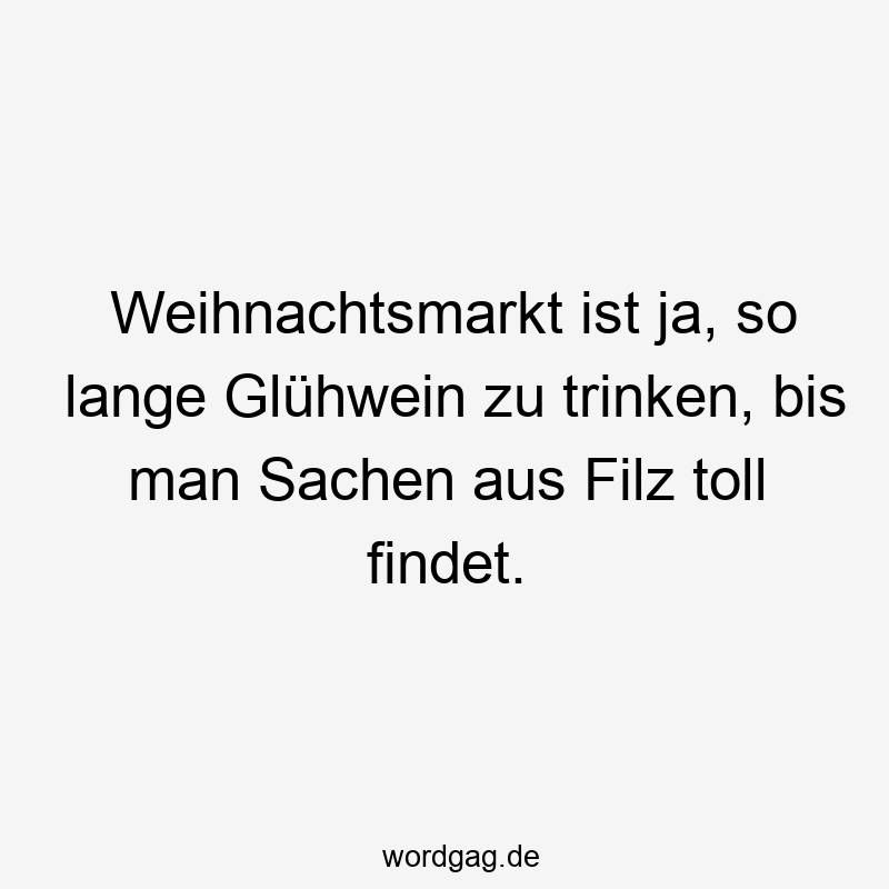 Weihnachtsmarkt ist ja, so lange Glühwein zu trinken, bis man Sachen aus Filz toll findet.