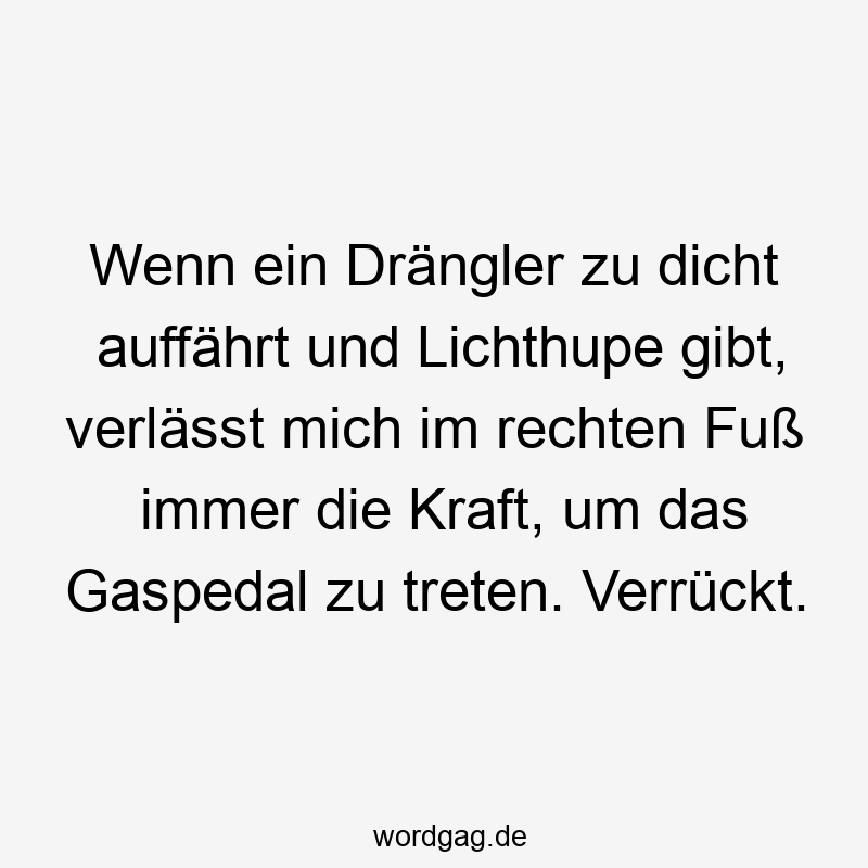 Wenn ein Drängler zu dicht auffährt und Lichthupe gibt, verlässt mich im rechten Fuß immer die Kraft, um das Gaspedal zu treten. Verrückt.