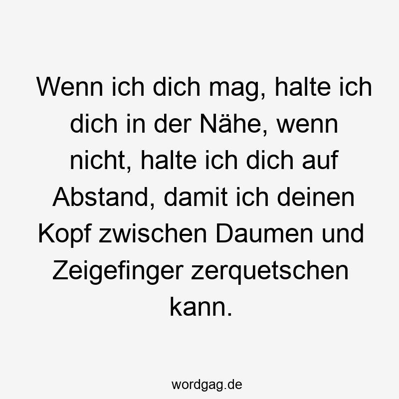 Wenn ich dich mag, halte ich dich in der Nähe, wenn nicht, halte ich dich auf Abstand, damit ich deinen Kopf zwischen Daumen und Zeigefinger zerquetschen kann.