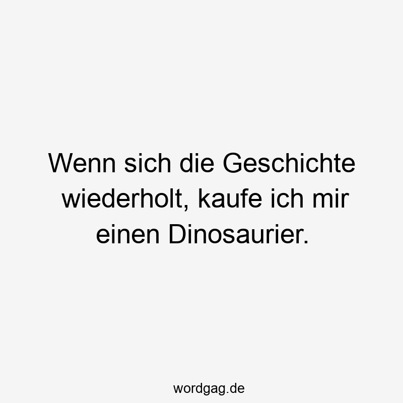 Wenn sich die Geschichte wiederholt, kaufe ich mir einen Dinosaurier.