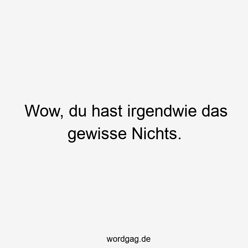 Wow, du hast irgendwie das gewisse Nichts.