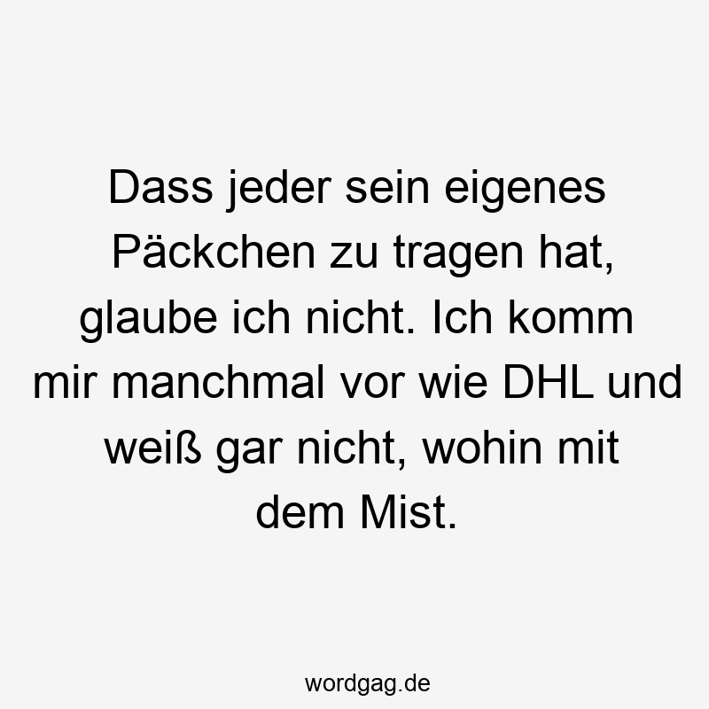 Dass jeder sein eigenes Päckchen zu tragen hat, glaube ich nicht. Ich komm mir manchmal vor wie DHL und weiß gar nicht, wohin mit dem Mist.