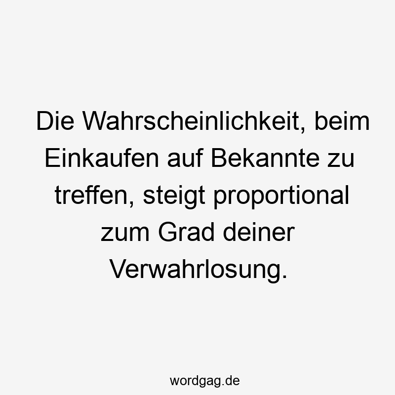 Die Wahrscheinlichkeit, beim Einkaufen auf Bekannte zu treffen, steigt proportional zum Grad deiner Verwahrlosung.