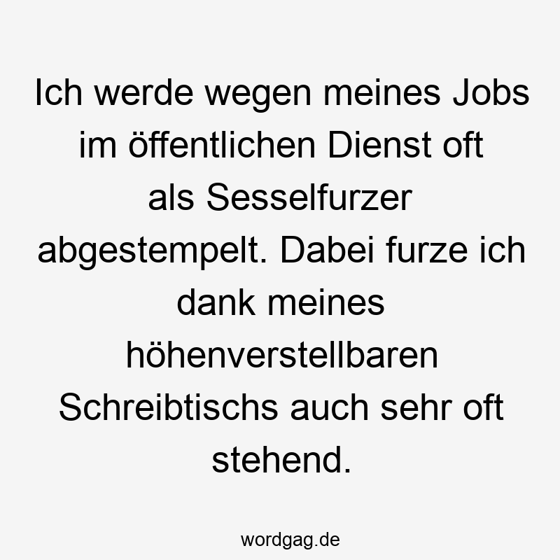 Ich werde wegen meines Jobs im öffentlichen Dienst oft als Sesselfurzer abgestempelt. Dabei furze ich dank meines höhenverstellbaren Schreibtischs auch sehr oft stehend.