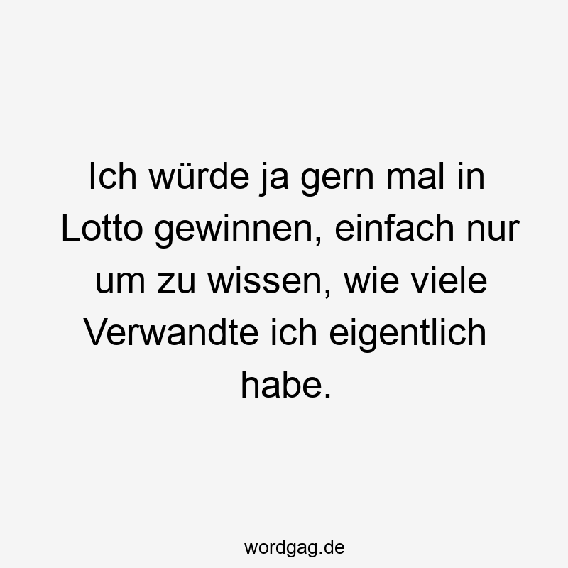 Ich würde ja gern mal in Lotto gewinnen, einfach nur um zu wissen, wie viele Verwandte ich eigentlich habe.