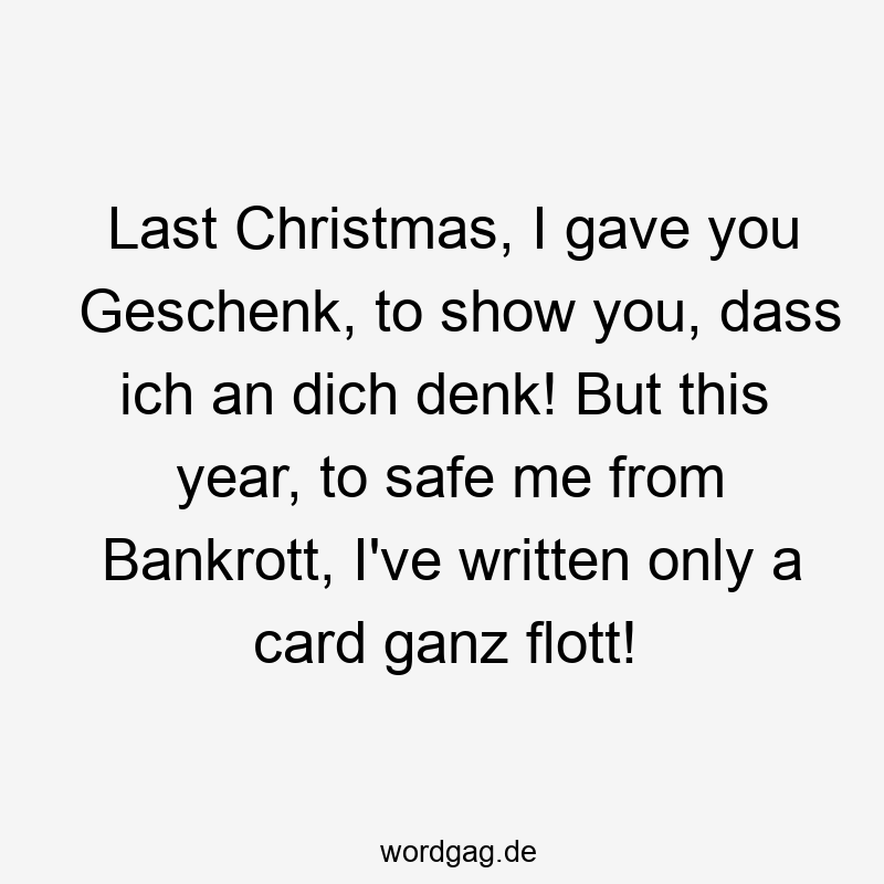 Last Christmas, I gave you Geschenk, to show you, dass ich an dich denk! But this year, to safe me from Bankrott, I’ve written only a card ganz flott!