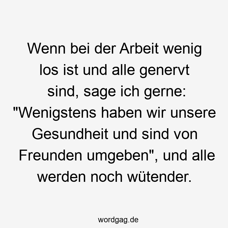 Wenn bei der Arbeit wenig los ist und alle genervt sind, sage ich gerne: „Wenigstens haben wir unsere Gesundheit und sind von Freunden umgeben“, und alle werden noch wütender.