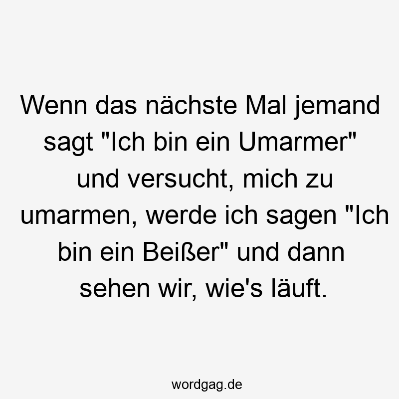 Wenn das nächste Mal jemand sagt „Ich bin ein Umarmer“ und versucht, mich zu umarmen, werde ich sagen „Ich bin ein Beißer“ und dann sehen wir, wie’s läuft.