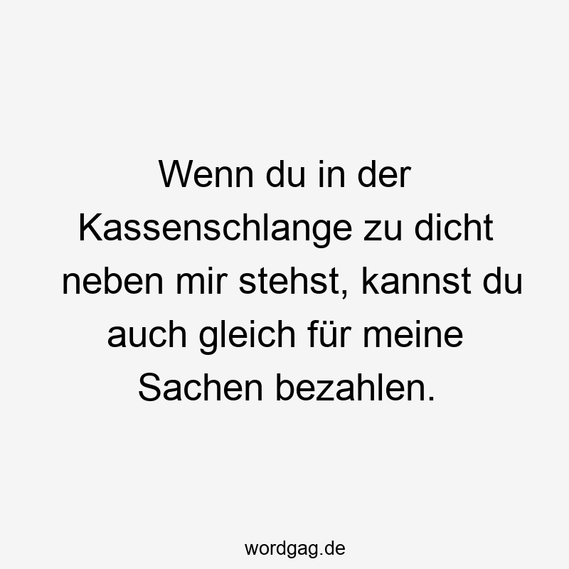 Wenn du in der Kassenschlange zu dicht neben mir stehst, kannst du auch gleich für meine Sachen bezahlen.