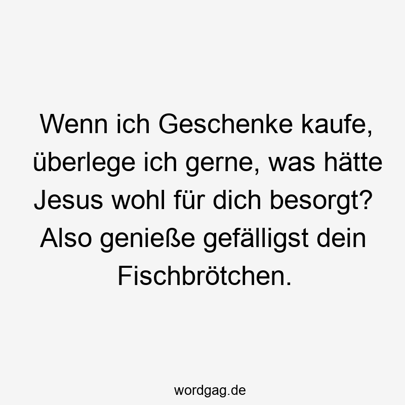 Wenn ich Geschenke kaufe, überlege ich gerne, was hätte Jesus wohl für dich besorgt? Also genieße gefälligst dein Fischbrötchen.