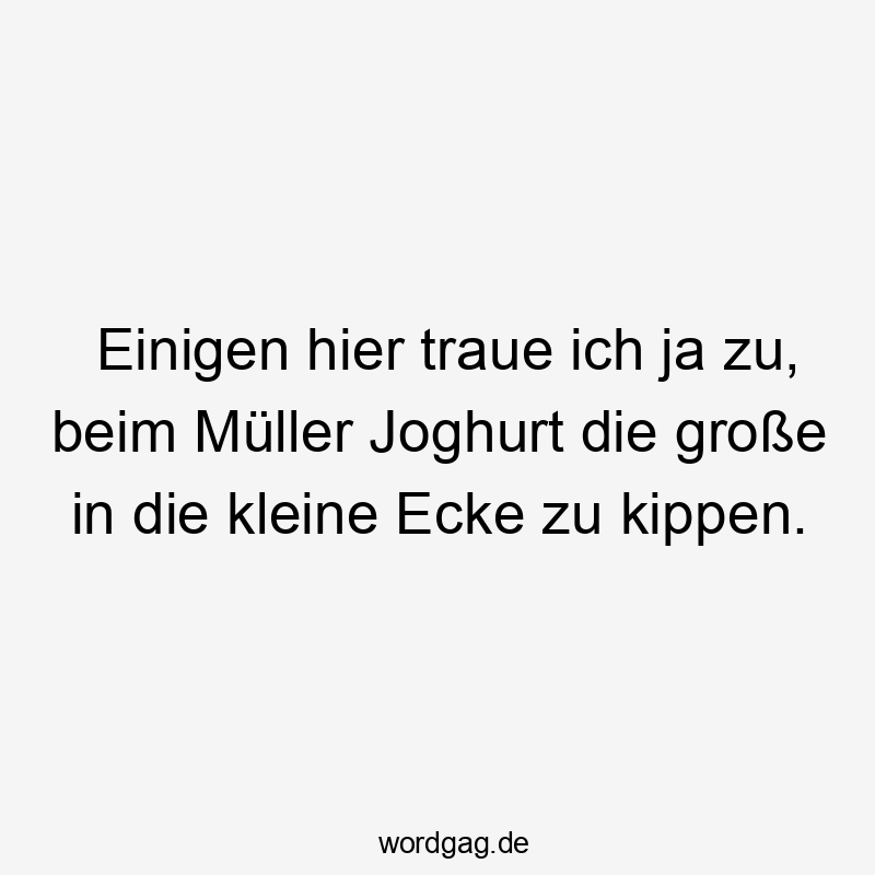 Einigen hier traue ich ja zu, beim Müller Joghurt die große in die kleine Ecke zu kippen.