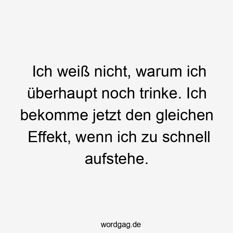 Ich weiß nicht, warum ich überhaupt noch trinke. Ich bekomme jetzt den gleichen Effekt, wenn ich zu schnell aufstehe.