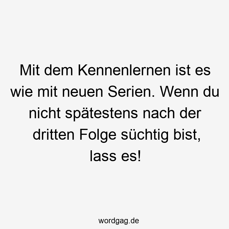 Mit dem Kennenlernen ist es wie mit neuen Serien. Wenn du nicht spätestens nach der dritten Folge süchtig bist, lass es!