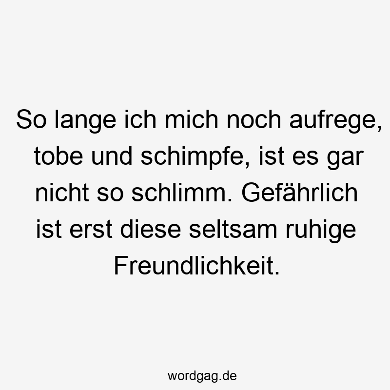 So lange ich mich noch aufrege, tobe und schimpfe, ist es gar nicht so schlimm. Gefährlich ist erst diese seltsam ruhige Freundlichkeit.