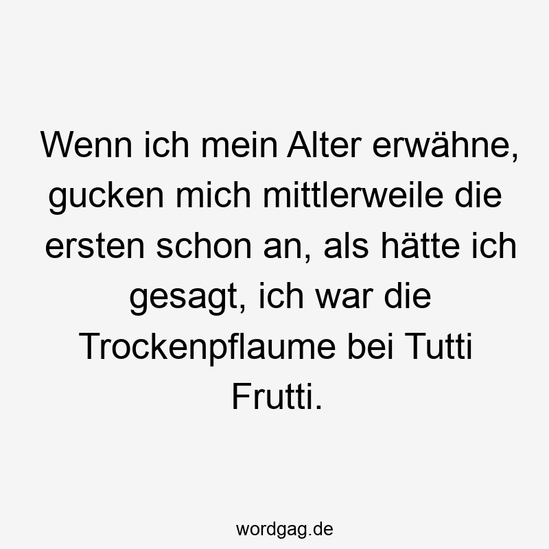 Wenn ich mein Alter erwähne, gucken mich mittlerweile die ersten schon an, als hätte ich gesagt, ich war die Trockenpflaume bei Tutti Frutti.